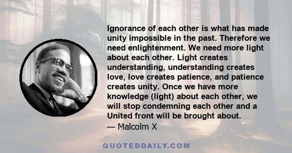 Ignorance of each other is what has made unity impossible in the past. Therefore we need enlightenment. We need more light about each other. Light creates understanding, understanding creates love, love creates