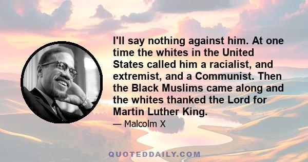 I'll say nothing against him. At one time the whites in the United States called him a racialist, and extremist, and a Communist. Then the Black Muslims came along and the whites thanked the Lord for Martin Luther King.