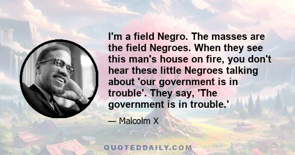 I'm a field Negro. The masses are the field Negroes. When they see this man's house on fire, you don't hear these little Negroes talking about 'our government is in trouble'. They say, 'The government is in trouble.'