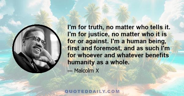 I'm for truth, no matter who tells it. I'm for justice, no matter who it is for or against. I'm a human being, first and foremost, and as such I'm for whoever and whatever benefits humanity as a whole.