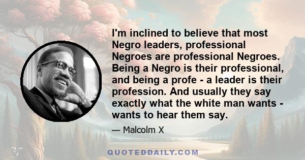 I'm inclined to believe that most Negro leaders, professional Negroes are professional Negroes. Being a Negro is their professional, and being a profe - a leader is their profession. And usually they say exactly what