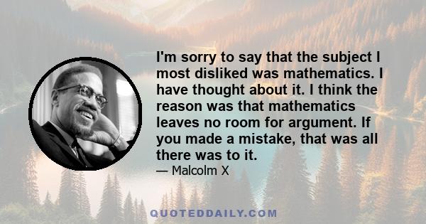 I'm sorry to say that the subject I most disliked was mathematics. I have thought about it. I think the reason was that mathematics leaves no room for argument. If you made a mistake, that was all there was to it.