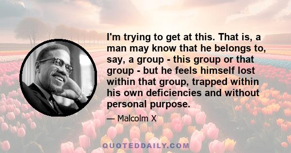 I'm trying to get at this. That is, a man may know that he belongs to, say, a group - this group or that group - but he feels himself lost within that group, trapped within his own deficiencies and without personal