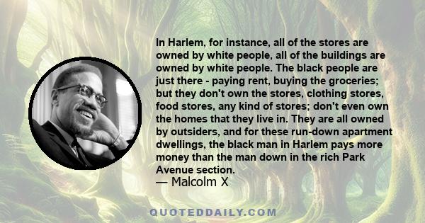 In Harlem, for instance, all of the stores are owned by white people, all of the buildings are owned by white people. The black people are just there - paying rent, buying the groceries; but they don't own the stores,