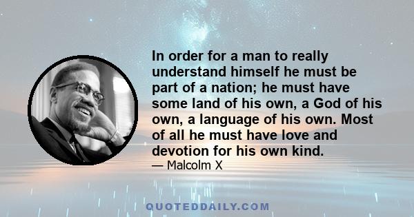 In order for a man to really understand himself he must be part of a nation; he must have some land of his own, a God of his own, a language of his own. Most of all he must have love and devotion for his own kind.