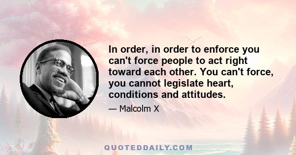 In order, in order to enforce you can't force people to act right toward each other. You can't force, you cannot legislate heart, conditions and attitudes.