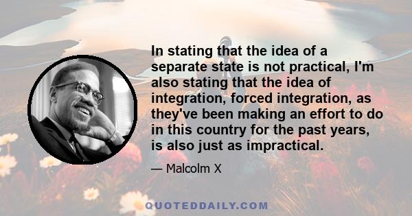 In stating that the idea of a separate state is not practical, I'm also stating that the idea of integration, forced integration, as they've been making an effort to do in this country for the past years, is also just