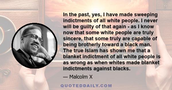 In the past, yes, I have made sweeping indictments of all white people. I never will be guilty of that again - as I know now that some white people are truly sincere, that some truly are capable of being brotherly