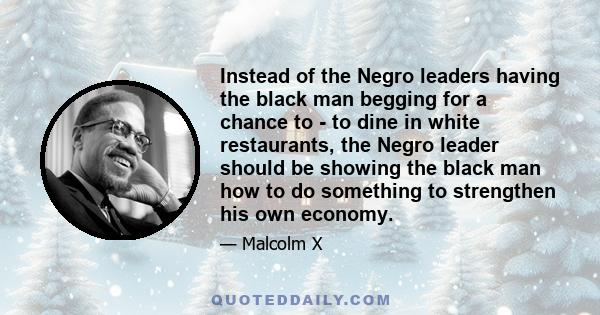 Instead of the Negro leaders having the black man begging for a chance to - to dine in white restaurants, the Negro leader should be showing the black man how to do something to strengthen his own economy.