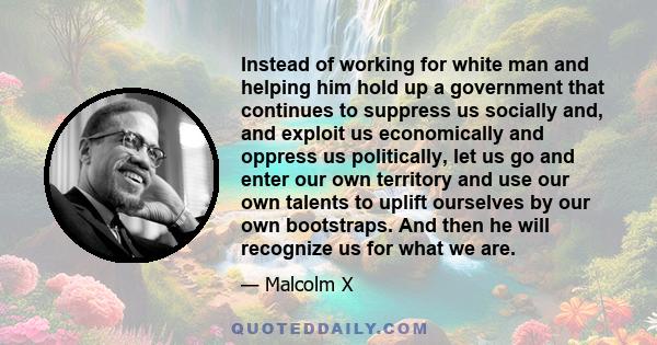 Instead of working for white man and helping him hold up a government that continues to suppress us socially and, and exploit us economically and oppress us politically, let us go and enter our own territory and use our 