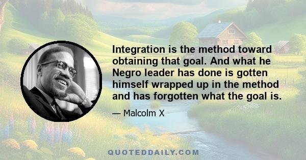 Integration is the method toward obtaining that goal. And what he Negro leader has done is gotten himself wrapped up in the method and has forgotten what the goal is.