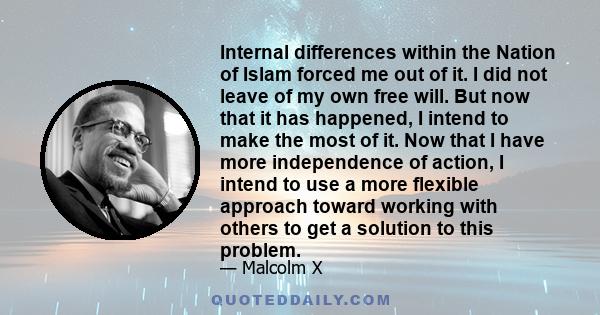 Internal differences within the Nation of Islam forced me out of it. I did not leave of my own free will. But now that it has happened, I intend to make the most of it. Now that I have more independence of action, I