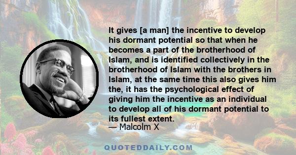 It gives [a man] the incentive to develop his dormant potential so that when he becomes a part of the brotherhood of Islam, and is identified collectively in the brotherhood of Islam with the brothers in Islam, at the