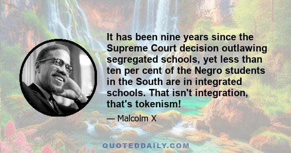 It has been nine years since the Supreme Court decision outlawing segregated schools, yet less than ten per cent of the Negro students in the South are in integrated schools. That isn't integration, that's tokenism!