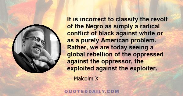 It is incorrect to classify the revolt of the Negro as simply a radical conflict of black against white or as a purely American problem. Rather, we are today seeing a global rebellion of the oppressed against the