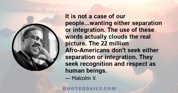 It is not a case of our people...wanting either separation or integration. The use of these words actually clouds the real picture. The 22 million Afro-Americans don't seek either separation or integration. They seek