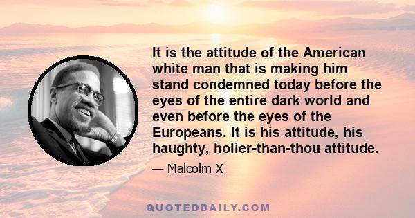 It is the attitude of the American white man that is making him stand condemned today before the eyes of the entire dark world and even before the eyes of the Europeans. It is his attitude, his haughty, holier-than-thou 