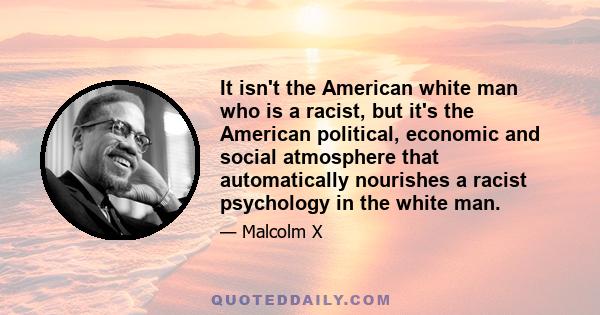 It isn't the American white man who is a racist, but it's the American political, economic and social atmosphere that automatically nourishes a racist psychology in the white man.