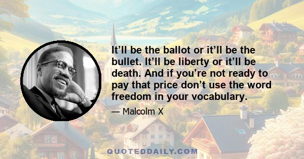 It’ll be the ballot or it’ll be the bullet. It’ll be liberty or it’ll be death. And if you’re not ready to pay that price don’t use the word freedom in your vocabulary.