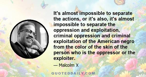 It's almost impossible to separate the actions, or it's also, it's almost impossible to separate the oppression and exploitation, criminal oppression and criminal exploitation of the American negro from the color of the 