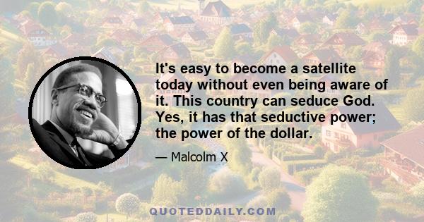 It's easy to become a satellite today without even being aware of it. This country can seduce God. Yes, it has that seductive power; the power of the dollar.