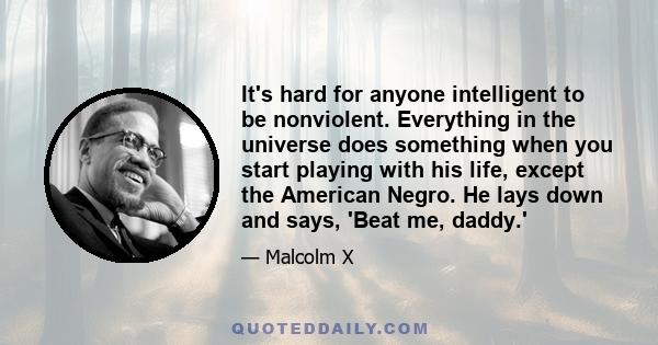 It's hard for anyone intelligent to be nonviolent. Everything in the universe does something when you start playing with his life, except the American Negro. He lays down and says, 'Beat me, daddy.'