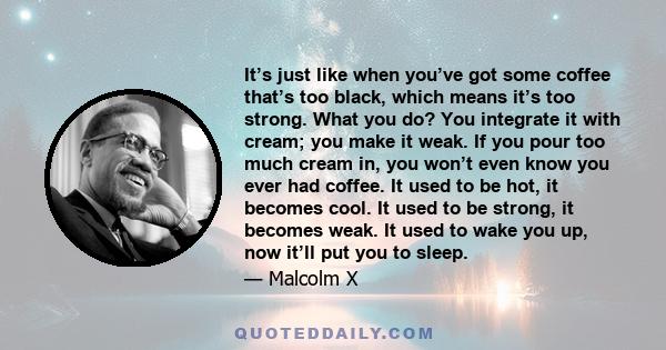 It’s just like when you’ve got some coffee that’s too black, which means it’s too strong. What you do? You integrate it with cream; you make it weak. If you pour too much cream in, you won’t even know you ever had