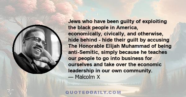 Jews who have been guilty of exploiting the black people in America, economically, civically, and otherwise, hide behind - hide their guilt by accusing The Honorable Elijah Muhammad of being anti-Semitic, simply because 