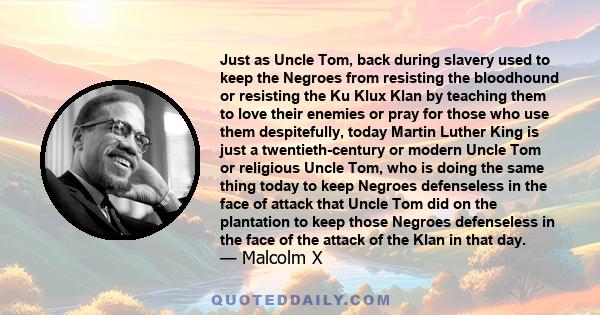 Just as Uncle Tom, back during slavery used to keep the Negroes from resisting the bloodhound or resisting the Ku Klux Klan by teaching them to love their enemies or pray for those who use them despitefully, today