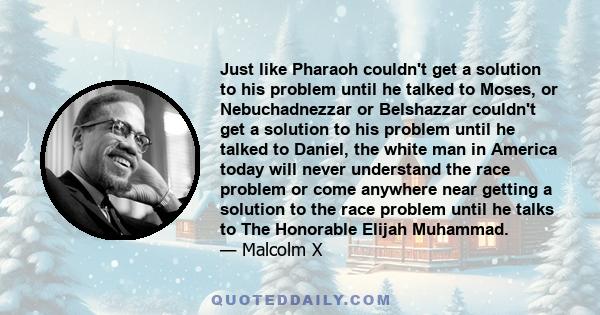 Just like Pharaoh couldn't get a solution to his problem until he talked to Moses, or Nebuchadnezzar or Belshazzar couldn't get a solution to his problem until he talked to Daniel, the white man in America today will