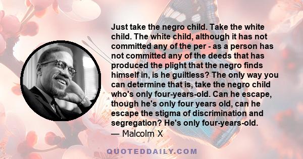 Just take the negro child. Take the white child. The white child, although it has not committed any of the per - as a person has not committed any of the deeds that has produced the plight that the negro finds himself