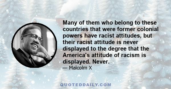 Many of them who belong to these countries that were former colonial powers have racist attitudes, but their racist attitude is never displayed to the degree that the America's attitude of racism is displayed. Never.