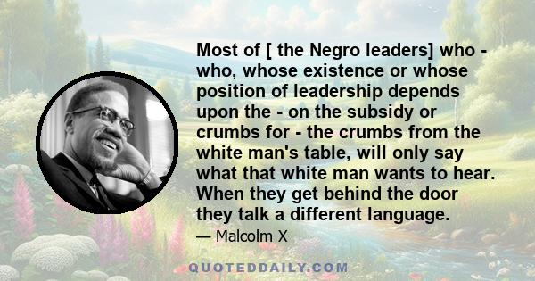 Most of [ the Negro leaders] who - who, whose existence or whose position of leadership depends upon the - on the subsidy or crumbs for - the crumbs from the white man's table, will only say what that white man wants to 