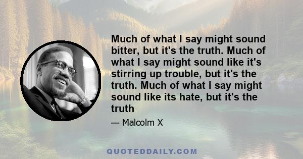 Much of what I say might sound bitter, but it's the truth. Much of what I say might sound like it's stirring up trouble, but it's the truth. Much of what I say might sound like its hate, but it's the truth