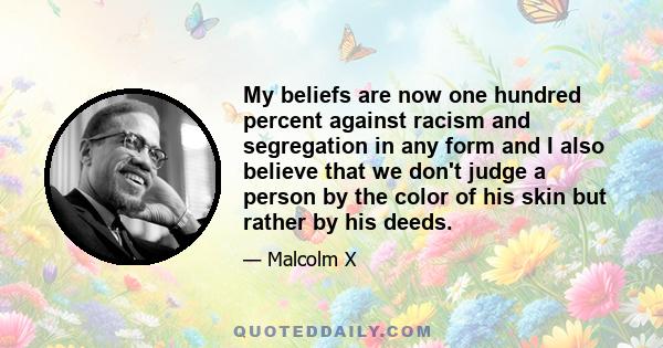 My beliefs are now one hundred percent against racism and segregation in any form and I also believe that we don't judge a person by the color of his skin but rather by his deeds.