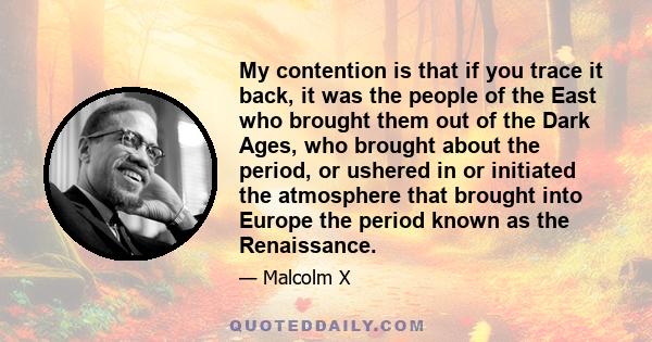 My contention is that if you trace it back, it was the people of the East who brought them out of the Dark Ages, who brought about the period, or ushered in or initiated the atmosphere that brought into Europe the