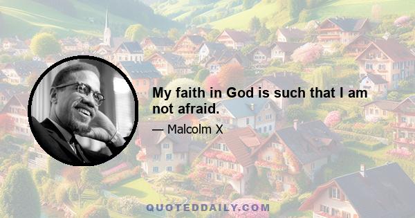 My faith in God is such that I am not afraid.