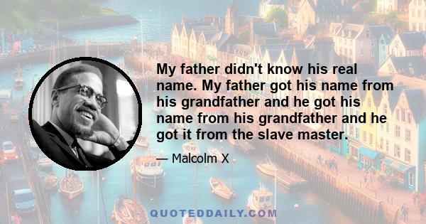 My father didn't know his real name. My father got his name from his grandfather and he got his name from his grandfather and he got it from the slave master.