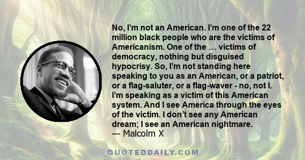 No, I’m not an American. I’m one of the 22 million black people who are the victims of Americanism. One of the … victims of democracy, nothing but disguised hypocrisy. So, I’m not standing here speaking to you as an