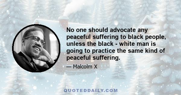 No one should advocate any peaceful suffering to black people, unless the black - white man is going to practice the same kind of peaceful suffering.