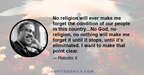 No religion will ever make me forget the condition of our people in this country...No God, no religion, no nothing will make me forget it until it stops, until it's elimitnated. I want to make that point clear.