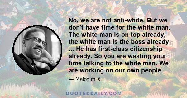 No, we are not anti-white. But we don't have time for the white man. The white man is on top already, the white man is the boss already ... He has first-class citizenship already. So you are wasting your time talking to 