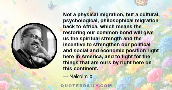 Not a physical migration, but a cultural, psychological, philosophical migration back to Africa, which means the restoring our common bond will give us the spiritual strength and the incentive to strengthen our