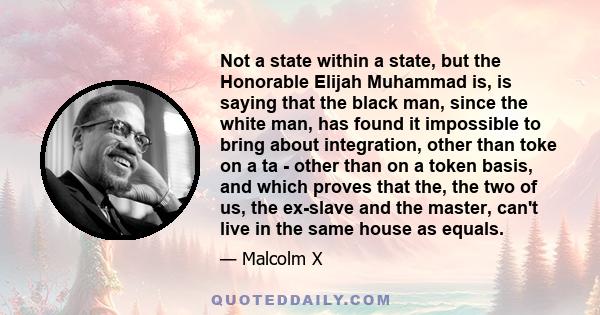 Not a state within a state, but the Honorable Elijah Muhammad is, is saying that the black man, since the white man, has found it impossible to bring about integration, other than toke on a ta - other than on a token