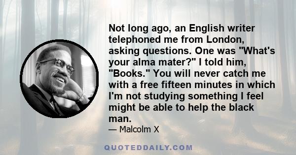 Not long ago, an English writer telephoned me from London, asking questions. One was What's your alma mater? I told him, Books. You will never catch me with a free fifteen minutes in which I'm not studying something I