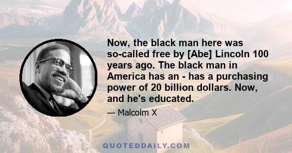 Now, the black man here was so-called free by [Abe] Lincoln 100 years ago. The black man in America has an - has a purchasing power of 20 billion dollars. Now, and he's educated.