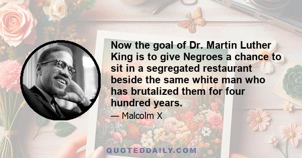 Now the goal of Dr. Martin Luther King is to give Negroes a chance to sit in a segregated restaurant beside the same white man who has brutalized them for four hundred years.