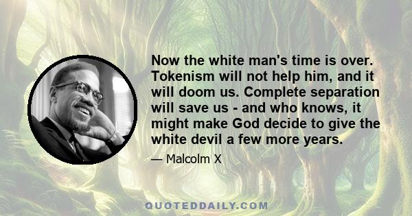 Now the white man's time is over. Tokenism will not help him, and it will doom us. Complete separation will save us - and who knows, it might make God decide to give the white devil a few more years.