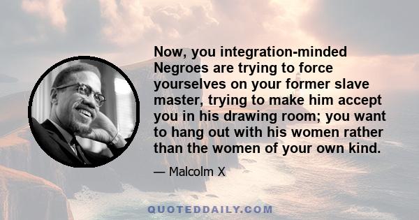 Now, you integration-minded Negroes are trying to force yourselves on your former slave master, trying to make him accept you in his drawing room; you want to hang out with his women rather than the women of your own