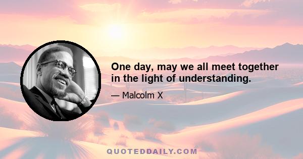 One day, may we all meet together in the light of understanding.